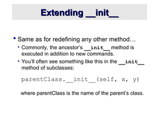 Extending __init__
Extending __init__
 Same as for redefining any other method…
• Commonly, the ancestor’s __init__ method is
executed in addition to new commands.
• You’ll often see something like this in the __init__
method of subclasses:
parentClass.__init__(self, x, y)
where parentClass is the name of the parent’s class.
 
