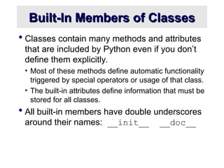 Built-In Members of Classes
Built-In Members of Classes
 Classes contain many methods and attributes
that are included by Python even if you don’t
define them explicitly.
• Most of these methods define automatic functionality
triggered by special operators or usage of that class.
• The built-in attributes define information that must be
stored for all classes.
 All built-in members have double underscores
around their names: __init__ __doc__
 