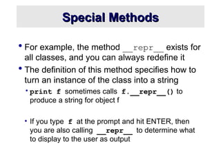 Special Methods
Special Methods
 For example, the method __repr__ exists for
all classes, and you can always redefine it
 The definition of this method specifies how to
turn an instance of the class into a string
•print f sometimes calls f.__repr__() to
produce a string for object f
• If you type f at the prompt and hit ENTER, then
you are also calling __repr__ to determine what
to display to the user as output
 