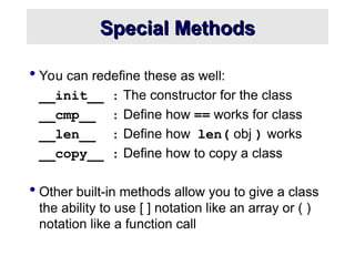 Special Methods
Special Methods
 You can redefine these as well:
__init__ : The constructor for the class
__cmp__ : Define how == works for class
__len__ : Define how len( obj ) works
__copy__ : Define how to copy a class
 Other built-in methods allow you to give a class
the ability to use [ ] notation like an array or ( )
notation like a function call
 