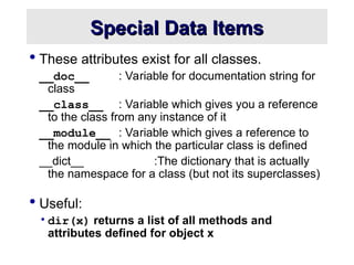 Special Data Items
Special Data Items
 These attributes exist for all classes.
__doc__ : Variable for documentation string for
class
__class__ : Variable which gives you a reference
to the class from any instance of it
__module__ : Variable which gives a reference to
the module in which the particular class is defined
__dict__ :The dictionary that is actually
the namespace for a class (but not its superclasses)
 Useful:
•dir(x) returns a list of all methods and
attributes defined for object x
 