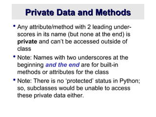 Private Data and Methods
Private Data and Methods
 Any attribute/method with 2 leading under-
scores in its name (but none at the end) is
private and can’t be accessed outside of
class
 Note: Names with two underscores at the
beginning and the end are for built-in
methods or attributes for the class
 Note: There is no ‘protected’ status in Python;
so, subclasses would be unable to access
these private data either.
 
