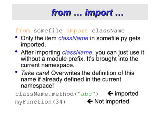 from … import …
from … import …
from somefile import className
 Only the item className in somefile.py gets
imported.
 After importing className, you can just use it
without a module prefix. It’s brought into the
current namespace.
 Take care! Overwrites the definition of this
name if already defined in the current
namespace!
className.method(“abc”)  imported
myFunction(34)  Not imported
 