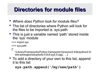 Directories for module files
Directories for module files
 Where does Python look for module files?
 The list of directories where Python will look for
the files to be imported is sys.path
 This is just a variable named ‘path’ stored inside
the ‘sys’ module
>>> import sys
>>> sys.path
['',
'/Library/Frameworks/Python.framework/Versions/2.5/lib/python2.5/
site-packages/setuptools-0.6c5-py2.5.egg’, …]
 To add a directory of your own to this list, append
it to this list
sys.path.append(‘/my/new/path’)
 