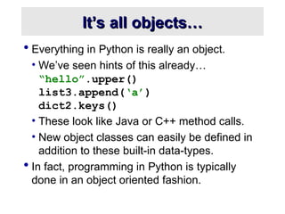 It’s all objects…
It’s all objects…
 Everything in Python is really an object.
• We’ve seen hints of this already…
“hello”.upper()
list3.append(‘a’)
dict2.keys()
• These look like Java or C++ method calls.
• New object classes can easily be defined in
addition to these built-in data-types.
 In fact, programming in Python is typically
done in an object oriented fashion.
 