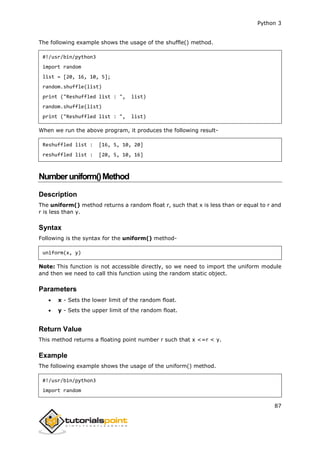 Python 3
87
The following example shows the usage of the shuffle() method.
#!/usr/bin/python3
import random
list = [20, 16, 10, 5];
random.shuffle(list)
print ("Reshuffled list : ", list)
random.shuffle(list)
print ("Reshuffled list : ", list)
When we run the above program, it produces the following result-
Reshuffled list : [16, 5, 10, 20]
reshuffled list : [20, 5, 10, 16]
Numberuniform()Method
Description
The uniform() method returns a random float r, such that x is less than or equal to r and
r is less than y.
Syntax
Following is the syntax for the uniform() method-
uniform(x, y)
Note: This function is not accessible directly, so we need to import the uniform module
and then we need to call this function using the random static object.
Parameters
 x - Sets the lower limit of the random float.
 y - Sets the upper limit of the random float.
Return Value
This method returns a floating point number r such that x <=r < y.
Example
The following example shows the usage of the uniform() method.
#!/usr/bin/python3
import random
 