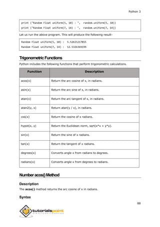Python 3
88
print ("Random Float uniform(5, 10) : ", random.uniform(5, 10))
print ("Random Float uniform(7, 14) : ", random.uniform(7, 14))
Let us run the above program. This will produce the following result-
Random Float uniform(5, 10) : 5.52615217015
Random Float uniform(7, 14) : 12.5326369199
TrigonometricFunctions
Python includes the following functions that perform trigonometric calculations.
Function Description
acos(x) Return the arc cosine of x, in radians.
asin(x) Return the arc sine of x, in radians.
atan(x) Return the arc tangent of x, in radians.
atan2(y, x) Return atan(y / x), in radians.
cos(x) Return the cosine of x radians.
hypot(x, y) Return the Euclidean norm, sqrt(x*x + y*y).
sin(x) Return the sine of x radians.
tan(x) Return the tangent of x radians.
degrees(x) Converts angle x from radians to degrees.
radians(x) Converts angle x from degrees to radians.
Numberacos()Method
Description
The acos() method returns the arc cosine of x in radians.
Syntax
 