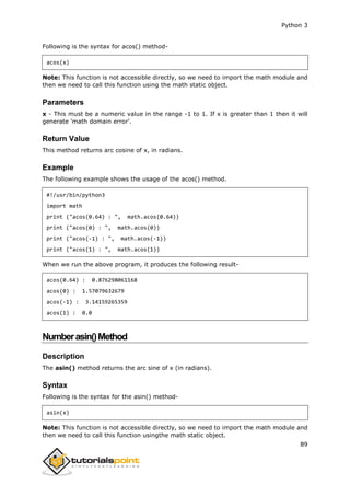 Python 3
89
Following is the syntax for acos() method-
acos(x)
Note: This function is not accessible directly, so we need to import the math module and
then we need to call this function using the math static object.
Parameters
x - This must be a numeric value in the range -1 to 1. If x is greater than 1 then it will
generate 'math domain error'.
Return Value
This method returns arc cosine of x, in radians.
Example
The following example shows the usage of the acos() method.
#!/usr/bin/python3
import math
print ("acos(0.64) : ", math.acos(0.64))
print ("acos(0) : ", math.acos(0))
print ("acos(-1) : ", math.acos(-1))
print ("acos(1) : ", math.acos(1))
When we run the above program, it produces the following result-
acos(0.64) : 0.876298061168
acos(0) : 1.57079632679
acos(-1) : 3.14159265359
acos(1) : 0.0
Numberasin()Method
Description
The asin() method returns the arc sine of x (in radians).
Syntax
Following is the syntax for the asin() method-
asin(x)
Note: This function is not accessible directly, so we need to import the math module and
then we need to call this function usingthe math static object.
 