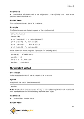 Python 3
90
Parameters
x - This must be a numeric value in the range -1 to 1. If x is greater than 1 then it will
generate 'math domain error'.
Return Value
This method returns arc sine of x, in radians.
Example
The following example shows the usage of the asin() method.
#!/usr/bin/python3
import math
print ("asin(0.64) : ", math.asin(0.64))
print ("asin(0) : ", math.asin(0))
print ("asin(-1) : ", math.asin(-1))
print ("asin(1) : ", math.asin(1))
When we run the above program, it produces the following result-
asin(0.64) : 0.694498265627
asin(0) : 0.0
asin(-1) : -1.57079632679
asin(1) : 1.5707963267
Numberatan()Method
Description
The atan() method returns the arc tangent of x, in radians.
Syntax
Following is the syntax for atan() method-
atan(x)
Note: This function is not accessible directly, so we need to import the math module and
then we need to call this function using the math static object.
Parameters
x - This must be a numeric value.
Return Value
 