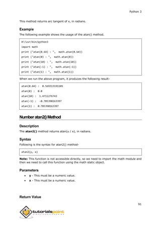 Python 3
91
This method returns arc tangent of x, in radians.
Example
The following example shows the usage of the atan() method.
#!/usr/bin/python3
import math
print ("atan(0.64) : ", math.atan(0.64))
print ("atan(0) : ", math.atan(0))
print ("atan(10) : ", math.atan(10))
print ("atan(-1) : ", math.atan(-1))
print ("atan(1) : ", math.atan(1))
When we run the above program, it produces the following result-
atan(0.64) : 0.569313191101
atan(0) : 0.0
atan(10) : 1.4711276743
atan(-1) : -0.785398163397
atan(1) : 0.785398163397
Numberatan2()Method
Description
The atan2() method returns atan(y / x), in radians.
Syntax
Following is the syntax for atan2() method-
atan2(y, x)
Note: This function is not accessible directly, so we need to import the math module and
then we need to call this function using the math static object.
Parameters
 y - This must be a numeric value.
 x - This must be a numeric value.
Return Value
 
