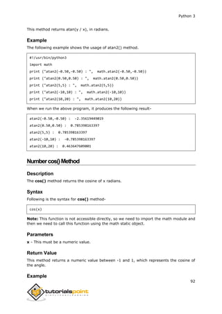 Python 3
92
This method returns atan(y / x), in radians.
Example
The following example shows the usage of atan2() method.
#!/usr/bin/python3
import math
print ("atan2(-0.50,-0.50) : ", math.atan2(-0.50,-0.50))
print ("atan2(0.50,0.50) : ", math.atan2(0.50,0.50))
print ("atan2(5,5) : ", math.atan2(5,5))
print ("atan2(-10,10) : ", math.atan2(-10,10))
print ("atan2(10,20) : ", math.atan2(10,20))
When we run the above program, it produces the following result-
atan2(-0.50,-0.50) : -2.35619449019
atan2(0.50,0.50) : 0.785398163397
atan2(5,5) : 0.785398163397
atan2(-10,10) : -0.785398163397
atan2(10,20) : 0.463647609001
Numbercos()Method
Description
The cos() method returns the cosine of x radians.
Syntax
Following is the syntax for cos() method-
cos(x)
Note: This function is not accessible directly, so we need to import the math module and
then we need to call this function using the math static object.
Parameters
x - This must be a numeric value.
Return Value
This method returns a numeric value between -1 and 1, which represents the cosine of
the angle.
Example
 