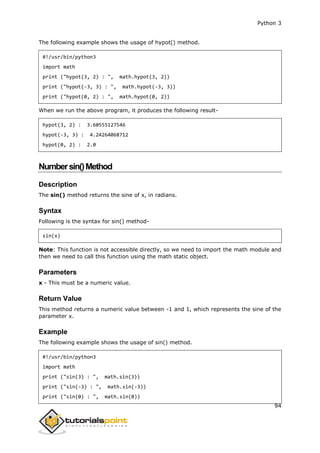 Python 3
94
The following example shows the usage of hypot() method.
#!/usr/bin/python3
import math
print ("hypot(3, 2) : ", math.hypot(3, 2))
print ("hypot(-3, 3) : ", math.hypot(-3, 3))
print ("hypot(0, 2) : ", math.hypot(0, 2))
When we run the above program, it produces the following result-
hypot(3, 2) : 3.60555127546
hypot(-3, 3) : 4.24264068712
hypot(0, 2) : 2.0
Numbersin()Method
Description
The sin() method returns the sine of x, in radians.
Syntax
Following is the syntax for sin() method-
sin(x)
Note: This function is not accessible directly, so we need to import the math module and
then we need to call this function using the math static object.
Parameters
x - This must be a numeric value.
Return Value
This method returns a numeric value between -1 and 1, which represents the sine of the
parameter x.
Example
The following example shows the usage of sin() method.
#!/usr/bin/python3
import math
print ("sin(3) : ", math.sin(3))
print ("sin(-3) : ", math.sin(-3))
print ("sin(0) : ", math.sin(0))
 
