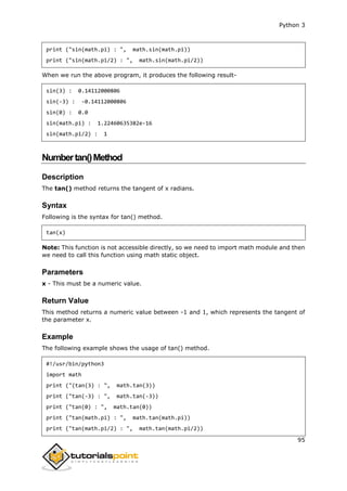 Python 3
95
print ("sin(math.pi) : ", math.sin(math.pi))
print ("sin(math.pi/2) : ", math.sin(math.pi/2))
When we run the above program, it produces the following result-
sin(3) : 0.14112000806
sin(-3) : -0.14112000806
sin(0) : 0.0
sin(math.pi) : 1.22460635382e-16
sin(math.pi/2) : 1
Numbertan()Method
Description
The tan() method returns the tangent of x radians.
Syntax
Following is the syntax for tan() method.
tan(x)
Note: This function is not accessible directly, so we need to import math module and then
we need to call this function using math static object.
Parameters
x - This must be a numeric value.
Return Value
This method returns a numeric value between -1 and 1, which represents the tangent of
the parameter x.
Example
The following example shows the usage of tan() method.
#!/usr/bin/python3
import math
print ("(tan(3) : ", math.tan(3))
print ("tan(-3) : ", math.tan(-3))
print ("tan(0) : ", math.tan(0))
print ("tan(math.pi) : ", math.tan(math.pi))
print ("tan(math.pi/2) : ", math.tan(math.pi/2))
 