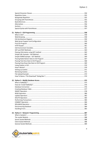Python 3
x
Special Character Classes ............................................................................................................................354
Repetition Cases..........................................................................................................................................355
Nongreedy Repetition .................................................................................................................................355
Grouping with Parentheses.........................................................................................................................355
Backreferences ............................................................................................................................................356
Alternatives .................................................................................................................................................356
Anchors........................................................................................................................................................356
Special Syntax with Parentheses .................................................................................................................357
21. Python 3 – CGI Programming ................................................................................................................358
What is CGI? ................................................................................................................................................358
Web Browsing .............................................................................................................................................358
CGI Architecture Diagram............................................................................................................................359
Web Server Support and Configuration ......................................................................................................359
First CGI Program.........................................................................................................................................360
HTTP Header................................................................................................................................................361
CGI Environment Variables..........................................................................................................................361
GET and POST Methods...............................................................................................................................363
Passing Information using GET method ......................................................................................................363
Simple URL Example – Get Method.............................................................................................................363
Simple FORM Example – GET Method ........................................................................................................364
Passing Radio Button Data to CGI Program.................................................................................................367
Passing Text Area Data to CGI Program.......................................................................................................368
Passing Drop Down Box Data to CGI Program.............................................................................................369
Using Cookies in CGI....................................................................................................................................370
How It Works? .............................................................................................................................................370
Setting up Cookies.......................................................................................................................................371
Retrieving Cookies.......................................................................................................................................371
File Upload Example ....................................................................................................................................372
How To Raise a "File Download" Dialog Box ?.............................................................................................374
22. Python 3 – MySQL Database Access......................................................................................................375
What is PyMySQL ?......................................................................................................................................375
How do I Install PyMySQL?..........................................................................................................................376
Database Connection ..................................................................................................................................376
Creating Database Table..............................................................................................................................377
INSERT Operation ........................................................................................................................................378
READ Operation...........................................................................................................................................380
Update Operation........................................................................................................................................382
DELETE Operation........................................................................................................................................383
Performing Transactions .............................................................................................................................383
COMMIT Operation .....................................................................................................................................384
ROLLBACK Operation...................................................................................................................................384
Disconnecting Database ..............................................................................................................................384
Handling Errors............................................................................................................................................385
23. Python 3 – Network Programming .......................................................................................................387
What is Sockets?..........................................................................................................................................387
The socket Module......................................................................................................................................388
Server Socket Methods ...............................................................................................................................388
Client Socket Methods ................................................................................................................................388
General Socket Methods.............................................................................................................................389
 