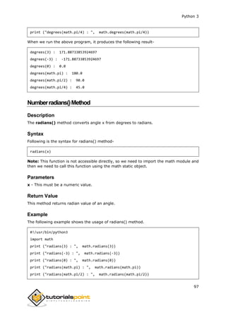 Python 3
97
print ("degrees(math.pi/4) : ", math.degrees(math.pi/4))
When we run the above program, it produces the following result-
degrees(3) : 171.88733853924697
degrees(-3) : -171.88733853924697
degrees(0) : 0.0
degrees(math.pi) : 180.0
degrees(math.pi/2) : 90.0
degrees(math.pi/4) : 45.0
Numberradians()Method
Description
The radians() method converts angle x from degrees to radians.
Syntax
Following is the syntax for radians() method-
radians(x)
Note: This function is not accessible directly, so we need to import the math module and
then we need to call this function using the math static object.
Parameters
x - This must be a numeric value.
Return Value
This method returns radian value of an angle.
Example
The following example shows the usage of radians() method.
#!/usr/bin/python3
import math
print ("radians(3) : ", math.radians(3))
print ("radians(-3) : ", math.radians(-3))
print ("radians(0) : ", math.radians(0))
print ("radians(math.pi) : ", math.radians(math.pi))
print ("radians(math.pi/2) : ", math.radians(math.pi/2))
 