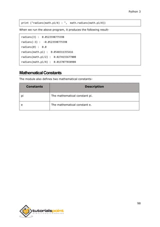 Python 3
98
print ("radians(math.pi/4) : ", math.radians(math.pi/4))
When we run the above program, it produces the following result-
radians(3) : 0.0523598775598
radians(-3) : -0.0523598775598
radians(0) : 0.0
radians(math.pi) : 0.0548311355616
radians(math.pi/2) : 0.0274155677808
radians(math.pi/4) : 0.0137077838904
MathematicalConstants
The module also defines two mathematical constants-
Constants Description
pi The mathematical constant pi.
e The mathematical constant e.
 