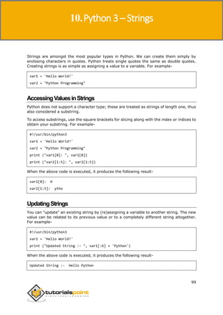 Python 3
99
Strings are amongst the most popular types in Python. We can create them simply by
enclosing characters in quotes. Python treats single quotes the same as double quotes.
Creating strings is as simple as assigning a value to a variable. For example-
var1 = 'Hello World!'
var2 = "Python Programming"
AccessingValuesinStrings
Python does not support a character type; these are treated as strings of length one, thus
also considered a substring.
To access substrings, use the square brackets for slicing along with the index or indices to
obtain your substring. For example-
#!/usr/bin/python3
var1 = 'Hello World!'
var2 = "Python Programming"
print ("var1[0]: ", var1[0])
print ("var2[1:5]: ", var2[1:5])
When the above code is executed, it produces the following result-
var1[0]: H
var2[1:5]: ytho
UpdatingStrings
You can "update" an existing string by (re)assigning a variable to another string. The new
value can be related to its previous value or to a completely different string altogether.
For example-
#!/usr/bin/python3
var1 = 'Hello World!'
print ("Updated String :- ", var1[:6] + 'Python')
When the above code is executed, it produces the following result-
Updated String :- Hello Python
10.Python 3 – Strings
 