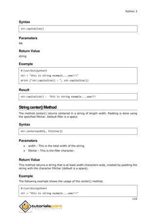 Python 3
110
Syntax
str.capitalize()
Parameters
NA
Return Value
string
Example
#!/usr/bin/python3
str = "this is string example....wow!!!"
print ("str.capitalize() : ", str.capitalize())
Result
str.capitalize() : This is string example....wow!!!
Stringcenter()Method
The method center() returns centered in a string of length width. Padding is done using
the specified fillchar. Default filler is a space.
Syntax
str.center(width[, fillchar])
Parameters
 width - This is the total width of the string.
 fillchar - This is the filler character.
Return Value
This method returns a string that is at least width characters wide, created by padding the
string with the character fillchar (default is a space).
Example
The following example shows the usage of the center() method.
#!/usr/bin/python3
str = "this is string example....wow!!!"
 