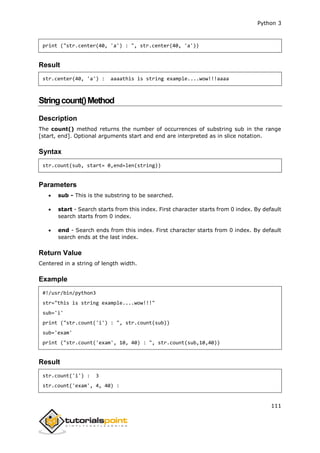 Python 3
111
print ("str.center(40, 'a') : ", str.center(40, 'a'))
Result
str.center(40, 'a') : aaaathis is string example....wow!!!aaaa
Stringcount()Method
Description
The count() method returns the number of occurrences of substring sub in the range
[start, end]. Optional arguments start and end are interpreted as in slice notation.
Syntax
str.count(sub, start= 0,end=len(string))
Parameters
 sub - This is the substring to be searched.
 start - Search starts from this index. First character starts from 0 index. By default
search starts from 0 index.
 end - Search ends from this index. First character starts from 0 index. By default
search ends at the last index.
Return Value
Centered in a string of length width.
Example
#!/usr/bin/python3
str="this is string example....wow!!!"
sub='i'
print ("str.count('i') : ", str.count(sub))
sub='exam'
print ("str.count('exam', 10, 40) : ", str.count(sub,10,40))
Result
str.count('i') : 3
str.count('exam', 4, 40) :
 