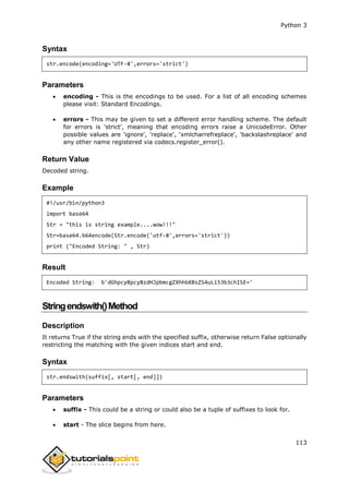 Python 3
113
Syntax
str.encode(encoding='UTF-8',errors='strict')
Parameters
 encoding - This is the encodings to be used. For a list of all encoding schemes
please visit: Standard Encodings.
 errors - This may be given to set a different error handling scheme. The default
for errors is 'strict', meaning that encoding errors raise a UnicodeError. Other
possible values are 'ignore', 'replace', 'xmlcharrefreplace', 'backslashreplace' and
any other name registered via codecs.register_error().
Return Value
Decoded string.
Example
#!/usr/bin/python3
import base64
Str = "this is string example....wow!!!"
Str=base64.b64encode(Str.encode('utf-8',errors='strict'))
print ("Encoded String: " , Str)
Result
Encoded String: b'dGhpcyBpcyBzdHJpbmcgZXhhbXBsZS4uLi53b3chISE='
Stringendswith()Method
Description
It returns True if the string ends with the specified suffix, otherwise return False optionally
restricting the matching with the given indices start and end.
Syntax
str.endswith(suffix[, start[, end]])
Parameters
 suffix - This could be a string or could also be a tuple of suffixes to look for.
 start - The slice begins from here.
 