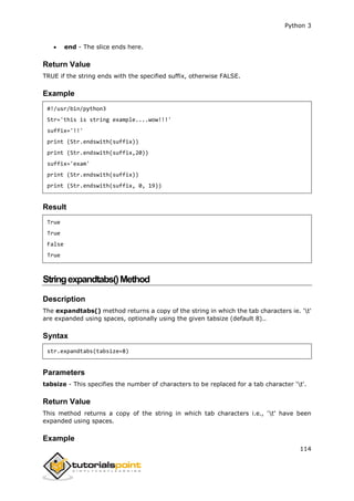 Python 3
114
 end - The slice ends here.
Return Value
TRUE if the string ends with the specified suffix, otherwise FALSE.
Example
#!/usr/bin/python3
Str='this is string example....wow!!!'
suffix='!!'
print (Str.endswith(suffix))
print (Str.endswith(suffix,20))
suffix='exam'
print (Str.endswith(suffix))
print (Str.endswith(suffix, 0, 19))
Result
True
True
False
True
Stringexpandtabs()Method
Description
The expandtabs() method returns a copy of the string in which the tab characters ie. 't'
are expanded using spaces, optionally using the given tabsize (default 8)..
Syntax
str.expandtabs(tabsize=8)
Parameters
tabsize - This specifies the number of characters to be replaced for a tab character 't'.
Return Value
This method returns a copy of the string in which tab characters i.e., 't' have been
expanded using spaces.
Example
 