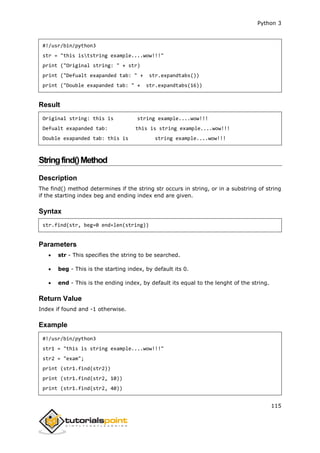 Python 3
115
#!/usr/bin/python3
str = "this iststring example....wow!!!"
print ("Original string: " + str)
print ("Defualt exapanded tab: " + str.expandtabs())
print ("Double exapanded tab: " + str.expandtabs(16))
Result
Original string: this is string example....wow!!!
Defualt exapanded tab: this is string example....wow!!!
Double exapanded tab: this is string example....wow!!!
Stringfind()Method
Description
The find() method determines if the string str occurs in string, or in a substring of string
if the starting index beg and ending index end are given.
Syntax
str.find(str, beg=0 end=len(string))
Parameters
 str - This specifies the string to be searched.
 beg - This is the starting index, by default its 0.
 end - This is the ending index, by default its equal to the lenght of the string.
Return Value
Index if found and -1 otherwise.
Example
#!/usr/bin/python3
str1 = "this is string example....wow!!!"
str2 = "exam";
print (str1.find(str2))
print (str1.find(str2, 10))
print (str1.find(str2, 40))
 