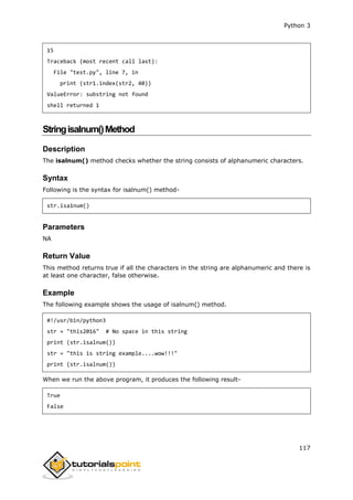 Python 3
117
15
Traceback (most recent call last):
File "test.py", line 7, in
print (str1.index(str2, 40))
ValueError: substring not found
shell returned 1
Stringisalnum()Method
Description
The isalnum() method checks whether the string consists of alphanumeric characters.
Syntax
Following is the syntax for isalnum() method-
str.isa1num()
Parameters
NA
Return Value
This method returns true if all the characters in the string are alphanumeric and there is
at least one character, false otherwise.
Example
The following example shows the usage of isalnum() method.
#!/usr/bin/python3
str = "this2016" # No space in this string
print (str.isalnum())
str = "this is string example....wow!!!"
print (str.isalnum())
When we run the above program, it produces the following result-
True
False
 