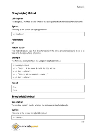 Python 3
118
Stringisalpha()Method
Description
The isalpha() method checks whether the string consists of alphabetic characters only.
Syntax
Following is the syntax for islpha() method-
str.isalpha()
Parameters
NA
Return Value
This method returns true if all the characters in the string are alphabetic and there is at
least one character, false otherwise.
Example
The following example shows the usage of isalpha() method.
#!/usr/bin/python3
str = "this"; # No space & digit in this string
print (str.isalpha())
str = "this is string example....wow!!!"
print (str.isalpha())
Result
True
False
Stringisdigit()Method
Description
The method isdigit() checks whether the string consists of digits only.
Syntax
Following is the syntax for isdigit() method-
str.isdigit()
 