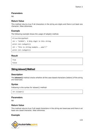 Python 3
119
Parameters
NA
Return Value
This method returns true if all characters in the string are digits and there is at least one
character, false otherwise.
Example
The following example shows the usage of isdigit() method.
#!/usr/bin/python3
str = "123456"; # Only digit in this string
print (str.isdigit())
str = "this is string example....wow!!!"
print (str.isdigit())
Result
True
False
Stringislower()Method
Description
The islower() method checks whether all the case-based characters (letters) of the string
are lowercase.
Syntax
Following is the syntax for islower() method-
str.islower()
Parameters
NA
Return Value
This method returns true if all cased characters in the string are lowercase and there is at
least one cased character, false otherwise.
Example
 