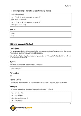 Python 3
120
The following example shows the usage of islower() method.
#!/usr/bin/python3
str = "THIS is string example....wow!!!"
print (str.islower())
str = "this is string example....wow!!!"
print (str.islower())
Result
False
True
Stringisnumeric()Method
Description
The isnumeric() method checks whether the string consists of only numeric characters.
This method is present only on unicode objects.
Note: Unlike Python 2, all strings are represented in Unicode in Python 3. Given below is
an example illustrating it.
Syntax
Following is the syntax for isnumeric() method-
str.isnumeric()
Parameters
NA
Return Value
This method returns true if all characters in the string are numeric, false otherwise.
Example
The following example shows the usage of isnumeric() method.
#!/usr/bin/python3
str = "this2016"
print (str.isnumeric())
str = "23443434"
 