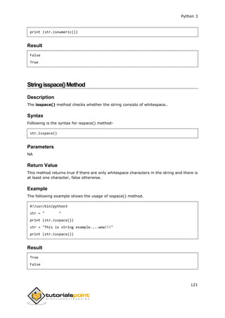 Python 3
121
print (str.isnumeric())
Result
False
True
Stringisspace()Method
Description
The isspace() method checks whether the string consists of whitespace..
Syntax
Following is the syntax for isspace() method-
str.isspace()
Parameters
NA
Return Value
This method returns true if there are only whitespace characters in the string and there is
at least one character, false otherwise.
Example
The following example shows the usage of isspace() method.
#!/usr/bin/python3
str = " "
print (str.isspace())
str = "This is string example....wow!!!"
print (str.isspace())
Result
True
False
 