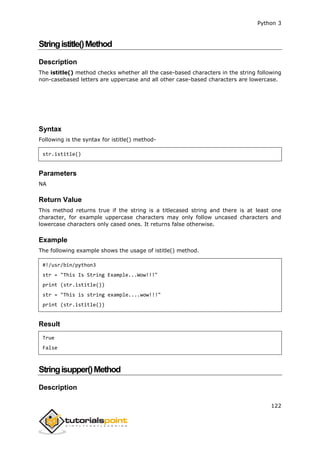 Python 3
122
Stringistitle()Method
Description
The istitle() method checks whether all the case-based characters in the string following
non-casebased letters are uppercase and all other case-based characters are lowercase.
Syntax
Following is the syntax for istitle() method-
str.istitle()
Parameters
NA
Return Value
This method returns true if the string is a titlecased string and there is at least one
character, for example uppercase characters may only follow uncased characters and
lowercase characters only cased ones. It returns false otherwise.
Example
The following example shows the usage of istitle() method.
#!/usr/bin/python3
str = "This Is String Example...Wow!!!"
print (str.istitle())
str = "This is string example....wow!!!"
print (str.istitle())
Result
True
False
Stringisupper()Method
Description
 