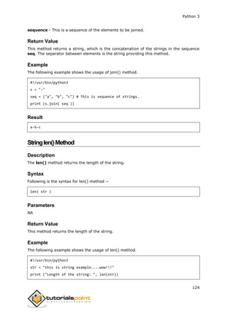Python 3
124
sequence - This is a sequence of the elements to be joined.
Return Value
This method returns a string, which is the concatenation of the strings in the sequence
seq. The separator between elements is the string providing this method.
Example
The following example shows the usage of join() method.
#!/usr/bin/python3
s = "-"
seq = ("a", "b", "c") # This is sequence of strings.
print (s.join( seq ))
Result
a-b-c
Stringlen()Method
Description
The len() method returns the length of the string.
Syntax
Following is the syntax for len() method −
len( str )
Parameters
NA
Return Value
This method returns the length of the string.
Example
The following example shows the usage of len() method.
#!/usr/bin/python3
str = "this is string example....wow!!!"
print ("Length of the string: ", len(str))
 