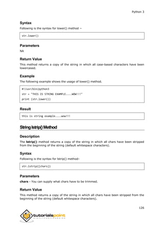 Python 3
126
Syntax
Following is the syntax for lower() method −
str.lower()
Parameters
NA
Return Value
This method returns a copy of the string in which all case-based characters have been
lowercased.
Example
The following example shows the usage of lower() method.
#!/usr/bin/python3
str = "THIS IS STRING EXAMPLE....WOW!!!"
print (str.lower())
Result
this is string example....wow!!!
Stringlstrip()Method
Description
The lstrip() method returns a copy of the string in which all chars have been stripped
from the beginning of the string (default whitespace characters).
Syntax
Following is the syntax for lstrip() method-
str.lstrip([chars])
Parameters
chars - You can supply what chars have to be trimmed.
Return Value
This method returns a copy of the string in which all chars have been stripped from the
beginning of the string (default whitespace characters).
 