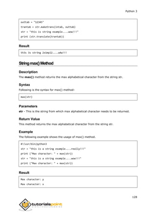 Python 3
128
outtab = "12345"
trantab = str.maketrans(intab, outtab)
str = "this is string example....wow!!!"
print (str.translate(trantab))
Result
th3s 3s str3ng 2x1mpl2....w4w!!!
Stringmax()Method
Description
The max() method returns the max alphabetical character from the string str.
Syntax
Following is the syntax for max() method-
max(str)
Parameters
str - This is the string from which max alphabetical character needs to be returned.
Return Value
This method returns the max alphabetical character from the string str.
Example
The following example shows the usage of max() method.
#!/usr/bin/python3
str = "this is a string example....really!!!"
print ("Max character: " + max(str))
str = "this is a string example....wow!!!"
print ("Max character: " + max(str))
Result
Max character: y
Max character: x
 