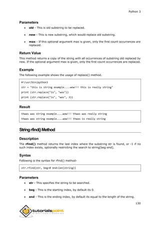 Python 3
130
Parameters
 old - This is old substring to be replaced.
 new - This is new substring, which would replace old substring.
 max - If this optional argument max is given, only the first count occurrences are
replaced.
Return Value
This method returns a copy of the string with all occurrences of substring old replaced by
new. If the optional argument max is given, only the first count occurrences are replaced.
Example
The following example shows the usage of replace() method.
#!/usr/bin/python3
str = "this is string example....wow!!! this is really string"
print (str.replace("is", "was"))
print (str.replace("is", "was", 3))
Result
thwas was string example....wow!!! thwas was really string
thwas was string example....wow!!! thwas is really string
Stringrfind()Method
Description
The rfind() method returns the last index where the substring str is found, or -1 if no
such index exists, optionally restricting the search to string[beg:end].
Syntax
Following is the syntax for rfind() method-
str.rfind(str, beg=0 end=len(string))
Parameters
 str - This specifies the string to be searched.
 beg - This is the starting index, by default its 0.
 end - This is the ending index, by default its equal to the length of the string.
 
