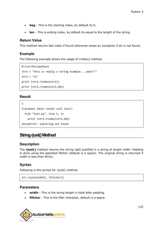 Python 3
132
 beg - This is the starting index, by default its 0.
 len - This is ending index, by default its equal to the length of the string.
Return Value
This method returns last index if found otherwise raises an exception if str is not found.
Example
The following example shows the usage of rindex() method.
#!/usr/bin/python3
str1 = "this is really a string example....wow!!!"
str2 = "is"
print (str1.rindex(str2))
print (str1.rindex(str2,10))
Result
5
Traceback (most recent call last):
File "test.py", line 5, in
print (str1.rindex(str2,10))
ValueError: substring not found
Stringrjust()Method
Description
The rjust() method returns the string right justified in a string of length width. Padding
is done using the specified fillchar (default is a space). The original string is returned if
width is less than len(s).
Syntax
Following is the syntax for rjust() method-
str.rjust(width[, fillchar])
Parameters
 width - This is the string length in total after padding.
 fillchar - This is the filler character, default is a space.
 