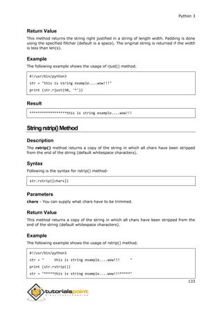 Python 3
133
Return Value
This method returns the string right justified in a string of length width. Padding is done
using the specified fillchar (default is a space). The original string is returned if the width
is less than len(s).
Example
The following example shows the usage of rjust() method.
#!/usr/bin/python3
str = "this is string example....wow!!!"
print (str.rjust(50, '*'))
Result
******************this is string example....wow!!!
Stringrstrip()Method
Description
The rstrip() method returns a copy of the string in which all chars have been stripped
from the end of the string (default whitespace characters).
Syntax
Following is the syntax for rstrip() method-
str.rstrip([chars])
Parameters
chars - You can supply what chars have to be trimmed.
Return Value
This method returns a copy of the string in which all chars have been stripped from the
end of the string (default whitespace characters).
Example
The following example shows the usage of rstrip() method.
#!/usr/bin/python3
str = " this is string example....wow!!! "
print (str.rstrip())
str = "*****this is string example....wow!!!*****"
 