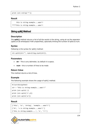 Python 3
134
print (str.rstrip('*'))
Result
this is string example....wow!!!
*****this is string example....wow!!!
Stringsplit()Method
Description
The split() method returns a list of all the words in the string, using str as the separator
(splits on all whitespace if left unspecified), optionally limiting the number of splits to num.
Syntax
Following is the syntax for split() method-
str.split(str="", num=string.count(str)).
Parameters
 str - This is any delimeter, by default it is space.
 num - this is number of lines to be made
Return Value
This method returns a list of lines.
Example
The following example shows the usage of split() method.
#!/usr/bin/python3
str = "this is string example....wow!!!"
print (str.split( ))
print (str.split('i',1))
print (str.split('w'))
Result
['this', 'is', 'string', 'example....wow!!!']
['th', 's is string example....wow!!!']
['this is string example....', 'o', '!!!']
 