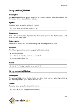 Python 3
135
Stringsplitlines()Method
Description
The splitlines() method returns a list with all the lines in string, optionally including the
line breaks (if num is supplied and is true).
Syntax
Following is the syntax for splitlines() method-
str.splitlines( num=string.count('n'))
Parameters
num - This is any number, if present then it would be assumed that the line breaks need
to be included in the lines.
Return Value
This method returns true if found matching with the string otherwise false.
Example
The following example shows the usage of splitlines() method.
#!/usr/bin/python3
str = "this is nstring example....nwow!!!"
print (str.splitlines( ))
Result
['this is ', 'string example....', 'wow!!!']
Stringstartswith()Method
Description
The startswith() method checks whether the string starts with str, optionally restricting
the matching with the given indices start and end.
Syntax
Following is the syntax for startswith() method-
str.startswith(str, beg=0,end=len(string));
 