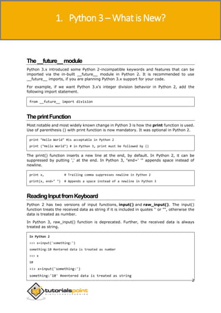 Python 3
2
The__future__module
Python 3.x introduced some Python 2-incompatible keywords and features that can be
imported via the in-built __future__ module in Python 2. It is recommended to use
__future__ imports, if you are planning Python 3.x support for your code.
For example, if we want Python 3.x's integer division behavior in Python 2, add the
following import statement.
from __future__ import division
TheprintFunction
Most notable and most widely known change in Python 3 is how the print function is used.
Use of parenthesis () with print function is now mandatory. It was optional in Python 2.
print "Hello World" #is acceptable in Python 2
print ("Hello World") # in Python 3, print must be followed by ()
The print() function inserts a new line at the end, by default. In Python 2, it can be
suppressed by putting ',' at the end. In Python 3, "end=' '" appends space instead of
newline.
print x, # Trailing comma suppresses newline in Python 2
print(x, end=" ") # Appends a space instead of a newline in Python 3
ReadingInputfromKeyboard
Python 2 has two versions of input functions, input() and raw_input(). The input()
function treats the received data as string if it is included in quotes '' or "", otherwise the
data is treated as number.
In Python 3, raw_input() function is deprecated. Further, the received data is always
treated as string.
In Python 2
>>> x=input('something:')
something:10 #entered data is treated as number
>>> x
10
>>> x=input('something:')
something:'10' #eentered data is treated as string
1. Python 3 – What is New?
 
