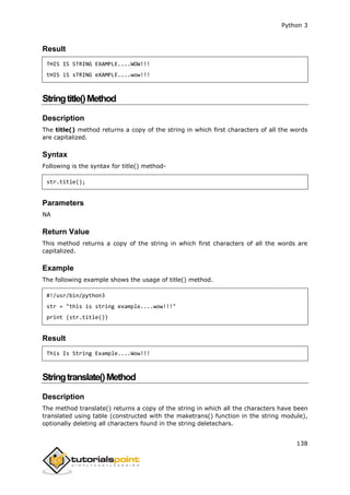 Python 3
138
Result
THIS IS STRING EXAMPLE....WOW!!!
tHIS iS sTRING eXAMPLE....wow!!!
Stringtitle()Method
Description
The title() method returns a copy of the string in which first characters of all the words
are capitalized.
Syntax
Following is the syntax for title() method-
str.title();
Parameters
NA
Return Value
This method returns a copy of the string in which first characters of all the words are
capitalized.
Example
The following example shows the usage of title() method.
#!/usr/bin/python3
str = "this is string example....wow!!!"
print (str.title())
Result
This Is String Example....Wow!!!
Stringtranslate()Method
Description
The method translate() returns a copy of the string in which all the characters have been
translated using table (constructed with the maketrans() function in the string module),
optionally deleting all characters found in the string deletechars.
 