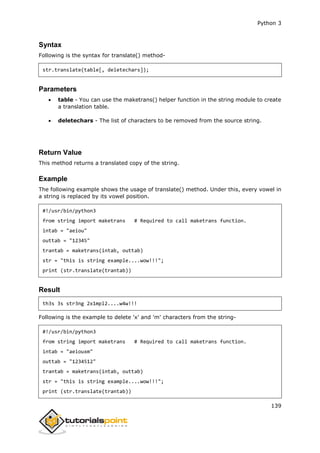Python 3
139
Syntax
Following is the syntax for translate() method-
str.translate(table[, deletechars]);
Parameters
 table - You can use the maketrans() helper function in the string module to create
a translation table.
 deletechars - The list of characters to be removed from the source string.
Return Value
This method returns a translated copy of the string.
Example
The following example shows the usage of translate() method. Under this, every vowel in
a string is replaced by its vowel position.
#!/usr/bin/python3
from string import maketrans # Required to call maketrans function.
intab = "aeiou"
outtab = "12345"
trantab = maketrans(intab, outtab)
str = "this is string example....wow!!!";
print (str.translate(trantab))
Result
th3s 3s str3ng 2x1mpl2....w4w!!!
Following is the example to delete 'x' and 'm' characters from the string-
#!/usr/bin/python3
from string import maketrans # Required to call maketrans function.
intab = "aeiouxm"
outtab = "1234512"
trantab = maketrans(intab, outtab)
str = "this is string example....wow!!!";
print (str.translate(trantab))
 