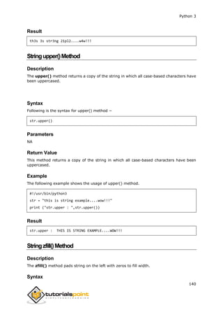 Python 3
140
Result
th3s 3s str3ng 21pl2....w4w!!!
Stringupper()Method
Description
The upper() method returns a copy of the string in which all case-based characters have
been uppercased.
Syntax
Following is the syntax for upper() method −
str.upper()
Parameters
NA
Return Value
This method returns a copy of the string in which all case-based characters have been
uppercased.
Example
The following example shows the usage of upper() method.
#!/usr/bin/python3
str = "this is string example....wow!!!"
print ("str.upper : ",str.upper())
Result
str.upper : THIS IS STRING EXAMPLE....WOW!!!
Stringzfill()Method
Description
The zfill() method pads string on the left with zeros to fill width.
Syntax
 