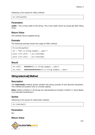 Python 3
141
Following is the syntax for zfill() method-
str.zfill(width)
Parameters
width - This is final width of the string. This is the width which we would get after filling
zeros.
Return Value
This method returns padded string.
Example
The following example shows the usage of zfill() method.
#!/usr/bin/python3
str = "this is string example....wow!!!"
print ("str.zfill : ",str.zfill(40))
print ("str.zfill : ",str.zfill(50))
Result
str.zfill : 00000000this is string example....wow!!!
str.zfill : 000000000000000000this is string example....wow!!!
Stringisdecimal()Method
Description
The isdecimal() method checks whether the string consists of only decimal characters.
This method are present only on unicode objects.
Note: Unlike in Python 2, all strings are represented as Unicode in Python 3. Given Below
is an example illustrating it.
Syntax
Following is the syntax for isdecimal() method-
str.isdecimal()
Parameters
NA
Return Value
 