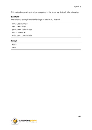 Python 3
142
This method returns true if all the characters in the string are decimal, false otherwise.
Example
The following example shows the usage of isdecimal() method.
#!/usr/bin/python3
str = "this2016"
print (str.isdecimal())
str = "23443434"
print (str.isdecimal())
Result
False
True
 