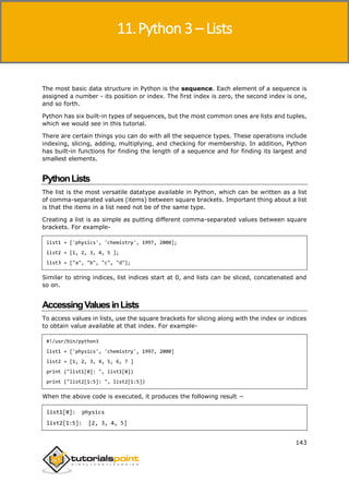 Python 3
143
The most basic data structure in Python is the sequence. Each element of a sequence is
assigned a number - its position or index. The first index is zero, the second index is one,
and so forth.
Python has six built-in types of sequences, but the most common ones are lists and tuples,
which we would see in this tutorial.
There are certain things you can do with all the sequence types. These operations include
indexing, slicing, adding, multiplying, and checking for membership. In addition, Python
has built-in functions for finding the length of a sequence and for finding its largest and
smallest elements.
PythonLists
The list is the most versatile datatype available in Python, which can be written as a list
of comma-separated values (items) between square brackets. Important thing about a list
is that the items in a list need not be of the same type.
Creating a list is as simple as putting different comma-separated values between square
brackets. For example-
list1 = ['physics', 'chemistry', 1997, 2000];
list2 = [1, 2, 3, 4, 5 ];
list3 = ["a", "b", "c", "d"];
Similar to string indices, list indices start at 0, and lists can be sliced, concatenated and
so on.
AccessingValuesinLists
To access values in lists, use the square brackets for slicing along with the index or indices
to obtain value available at that index. For example-
#!/usr/bin/python3
list1 = ['physics', 'chemistry', 1997, 2000]
list2 = [1, 2, 3, 4, 5, 6, 7 ]
print ("list1[0]: ", list1[0])
print ("list2[1:5]: ", list2[1:5])
When the above code is executed, it produces the following result −
list1[0]: physics
list2[1:5]: [2, 3, 4, 5]
11.Python 3 – Lists
 