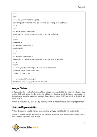 Python 3
3
>>> x
'10'
>>> x=raw_input("something:")
something:10 #entered data is treated as string even without ''
>>> x
'10'
>>> x=raw_input("something:")
something:'10' #entered data treated as string including ''
>>> x
"'10'"
In Python 3
>>> x=input("something:")
something:10
>>> x
'10'
>>> x=input("something:")
something:'10' #entered data treated as string with or without ''
>>> x
"'10'"
>>> x=raw_input("something:") # will result NameError
Traceback (most recent call last):
File "", line 1, in
x=raw_input("something:")
NameError: name 'raw_input' is not defined
IntegerDivision
In Python 2, the result of division of two integers is rounded to the nearest integer. As a
result, 3/2 will show 1. In order to obtain a floating-point division, numerator or
denominator must be explicitly used as float. Hence, either 3.0/2 or 3/2.0 or 3.0/2.0 will
result in 1.5
Python 3 evaluates 3 / 2 as 1.5 by default, which is more intuitive for new programmers.
UnicodeRepresentation
Python 2 requires you to mark a string with a u if you want to store it as Unicode.
Python 3 stores strings as Unicode, by default. We have Unicode (utf-8) strings, and 2
byte classes: byte and byte arrays.
 