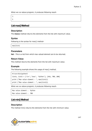 Python 3
147
When we run above program, it produces following result-
3
5
Listmax()Method
Description
The max() method returns the elements from the list with maximum value.
Syntax
Following is the syntax for max() method-
max(list)
Parameters
list - This is a list from which max valued element are to be returned.
Return Value
This method returns the elements from the list with maximum value.
Example
The following example shows the usage of max() method.
#!/usr/bin/python3
list1, list2 = ['C++','Java', 'Python'], [456, 700, 200]
print ("Max value element : ", max(list1))
print ("Max value element : ", max(list2))
When we run above program, it produces following result-
Max value element : Python
Max value element : 700
Listmin()Method
Description
The method min() returns the elements from the list with minimum value.
 