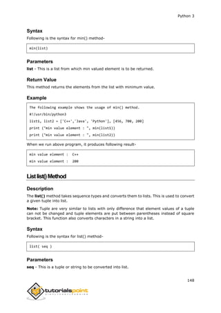Python 3
148
Syntax
Following is the syntax for min() method-
min(list)
Parameters
list - This is a list from which min valued element is to be returned.
Return Value
This method returns the elements from the list with minimum value.
Example
The following example shows the usage of min() method.
#!/usr/bin/python3
list1, list2 = ['C++','Java', 'Python'], [456, 700, 200]
print ("min value element : ", min(list1))
print ("min value element : ", min(list2))
When we run above program, it produces following result-
min value element : C++
min value element : 200
Listlist()Method
Description
The list() method takes sequence types and converts them to lists. This is used to convert
a given tuple into list.
Note: Tuple are very similar to lists with only difference that element values of a tuple
can not be changed and tuple elements are put between parentheses instead of square
bracket. This function also converts characters in a string into a list.
Syntax
Following is the syntax for list() method-
list( seq )
Parameters
seq - This is a tuple or string to be converted into list.
 